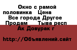 Окно с рамой половинка › Цена ­ 4 000 - Все города Другое » Продам   . Тыва респ.,Ак-Довурак г.